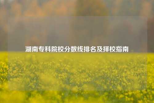 湖南专科院校分数线排名及择校指南