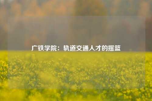 广铁学院：轨道交通人才的摇篮